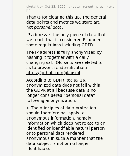 Thanks for clearing this up. The general data points and metrics we store are not personal data. IP address is the only piece of data that we touch that is considered PII under some regulations including GDPR. The IP address is fully anonymized by hashing it together with a daily changing salt. Old salts are deleted to as to prevent re-identification. According to GDPR Recital 26, anonymized data does not fall within the GDPR at all because data is no longer considered “personal data” following anonymization: 'The principles of data protection should therefore not apply to anonymous information, namely information which does not relate to an identified or identifiable natural person or to personal data rendered anonymous in such a manner that the data subject is not or no longer identifiable.' 